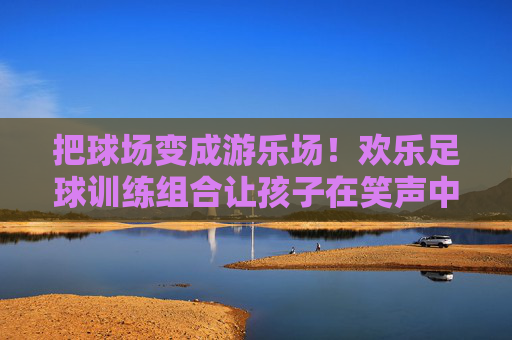 把球场变成游乐场！欢乐足球训练组合让孩子在笑声中爱上运动