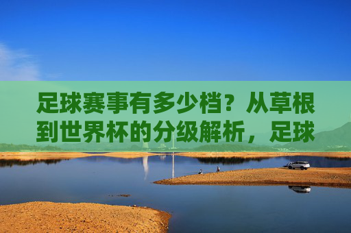 足球赛事有多少档?从草根到世界杯的分级解析,足球赛事分级解析,从草根到世界杯的层级体系 足球赛事有多少档?从草根到世界杯的分级解析,足球赛事分级解析,从草根到世界杯的层级体系