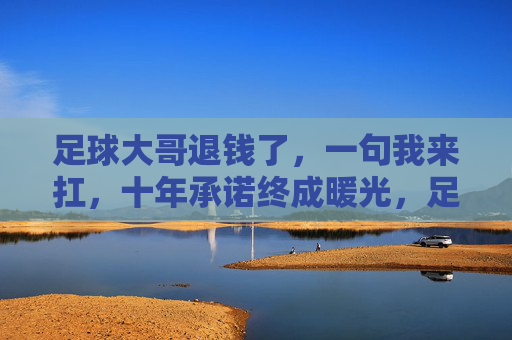 足球大哥退钱了，一句我来扛，十年承诺终成暖光，足球大哥退钱我来扛，十年承诺终成暖光
