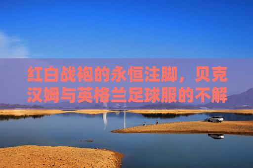 红白战袍的永恒注脚,贝克汉姆与英格兰足球服的不解之缘 红白战袍的永恒注脚,贝克汉姆与英格兰足球服的不解之缘