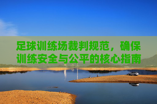 足球训练场裁判规范，确保训练安全与公平的核心指南