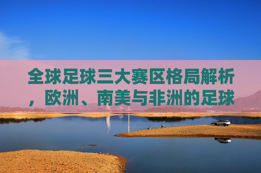 全球足球三大赛区格局解析,欧洲、南美与非洲的足球生态与竞争力,欧洲、南美、非洲,全球足球三大赛区的生态与竞争力格局 全球足球三大赛区格局解析,欧洲、南美与非洲的足球生态与竞争力,欧洲、南美、非洲,全球足球三大赛区的生态与竞争力格局