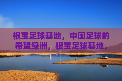 根宝足球基地,中国足球的希望绿洲,根宝足球基地,中国足球的希望绿洲 根宝足球基地,中国足球的希望绿洲,根宝足球基地,中国足球的希望绿洲