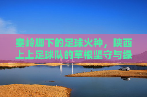 秦岭脚下的足球火种，陕西上上足球队的草根坚守与绿茵梦想，秦岭脚下的足球火种，陕西上上足球队的草根坚守与绿茵梦想
