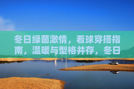 冬日绿茵激情,看球穿搭指南,温暖与型格并存,冬日看球穿搭指南,温暖与型格并存 冬日绿茵激情,看球穿搭指南,温暖与型格并存,冬日看球穿搭指南,温暖与型格并存