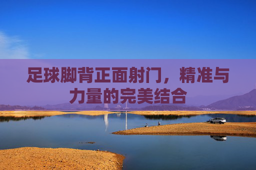足球脚背正面射门,精准与力量的完美结合 足球脚背正面射门,精准与力量的完美结合