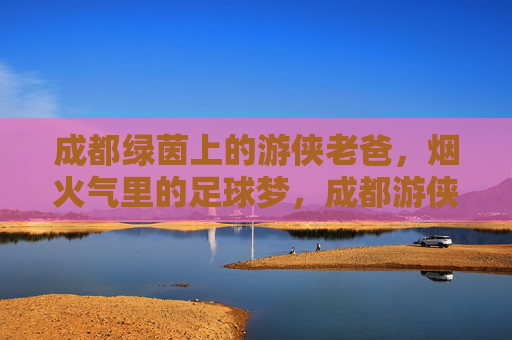 成都绿茵上的游侠老爸，烟火气里的足球梦，成都游侠老爸，烟火绿茵间逐梦