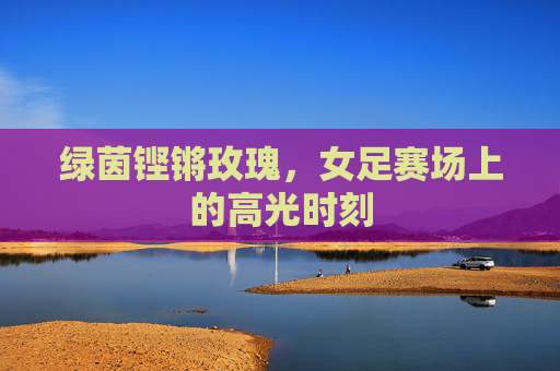 绿茵铿锵玫瑰,女足赛场上的高光时刻 绿茵铿锵玫瑰,女足赛场上的高光时刻
