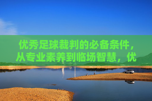 优秀足球裁判的必备条件，从专业素养到临场智慧，优秀足球裁判的必备条件，专业素养与临场智慧