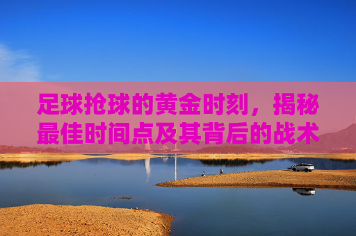 足球抢球的黄金时刻,揭秘最佳时间点及其背后的战术逻辑 足球抢球的黄金时刻,揭秘最佳时间点及其背后的战术逻辑