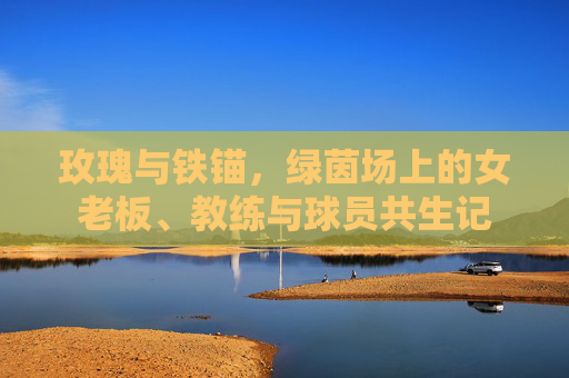 玫瑰与铁锚,绿茵场上的女老板、教练与球员共生记 玫瑰与铁锚,绿茵场上的女老板、教练与球员共生记