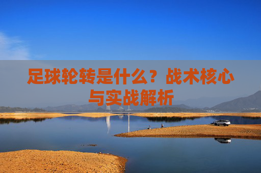 足球轮转是什么?战术核心与实战解析 足球轮转是什么?战术核心与实战解析