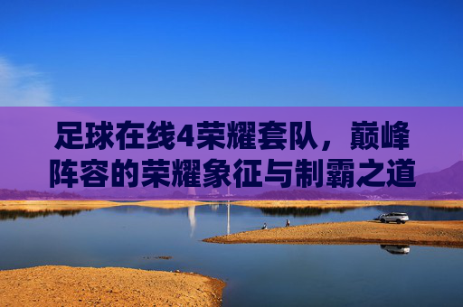 足球在线4荣耀套队，巅峰阵容的荣耀象征与制霸之道，足球在线4荣耀套队，巅峰阵容的荣耀制霸之道