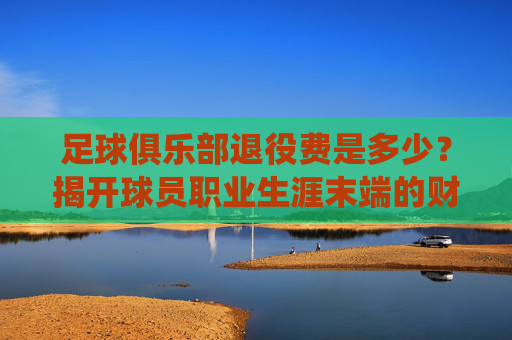 足球俱乐部退役费是多少?揭开球员职业生涯末端的财务保障,球员退役费是多少?揭开职业生涯末端的财务保障 足球俱乐部退役费是多少?揭开球员职业生涯末端的财务保障,球员退役费是多少?揭开职业生涯末端的财务保障