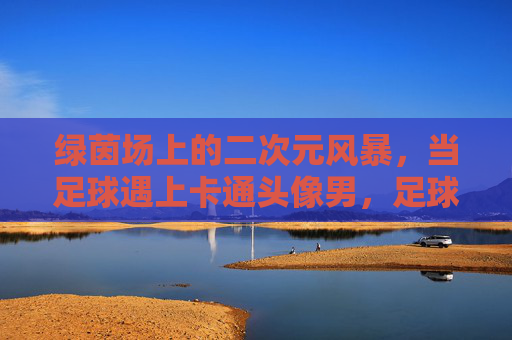 绿茵场上的二次元风暴,当足球遇上卡通头像男,足球遇上卡通头像,绿茵场二次元风暴 绿茵场上的二次元风暴,当足球遇上卡通头像男,足球遇上卡通头像,绿茵场二次元风暴
