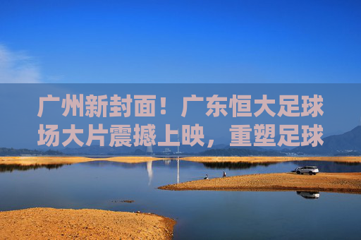 广州新封面!广东恒大足球场大片震撼上映,重塑足球美学想象,广州新封面!广东恒大足球场大片震撼上映,重塑足球美学 广州新封面!广东恒大足球场大片震撼上映,重塑足球美学想象,广州新封面!广东恒大足球场大片震撼上映,重塑足球美学