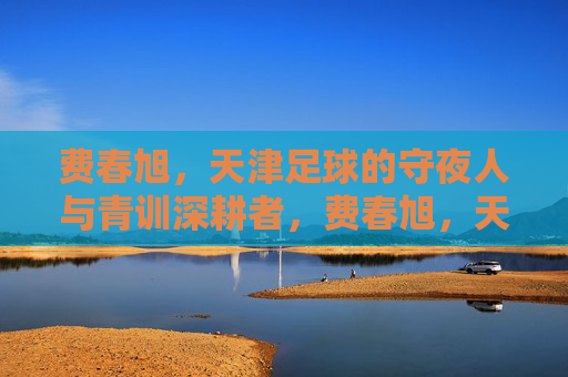 费春旭,天津足球的守夜人与青训深耕者,费春旭,天津足球的守夜人与青训深耕者 费春旭,天津足球的守夜人与青训深耕者,费春旭,天津足球的守夜人与青训深耕者