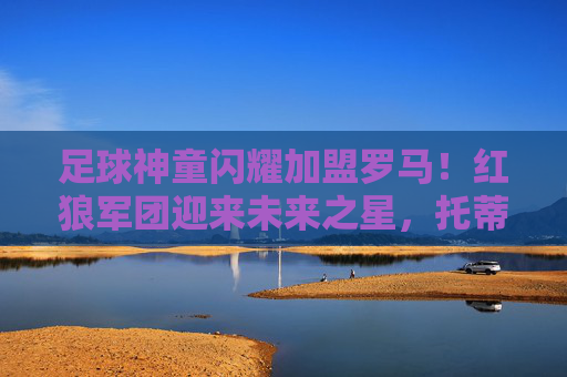 足球神童闪耀加盟罗马!红狼军团迎来未来之星,托蒂接班人?足球神童闪耀加盟罗马,红狼军团盼托蒂接班人 足球神童闪耀加盟罗马!红狼军团迎来未来之星,托蒂接班人?足球神童闪耀加盟罗马,红狼军团盼托蒂接班人