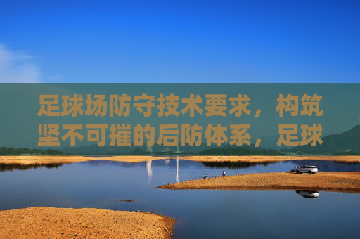 足球场防守技术要求,构筑坚不可摧的后防体系,足球防守技术要求,构筑坚不可摧的后防体系 足球场防守技术要求,构筑坚不可摧的后防体系,足球防守技术要求,构筑坚不可摧的后防体系