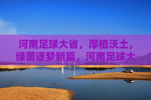 河南足球大省，厚植沃土，绿茵逐梦新篇，河南足球大省厚植沃土逐梦新篇