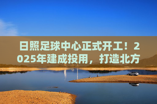 日照足球中心正式开工!2025年建成投用,打造北方足球新地标,日照足球中心正式开工!2025年建成投用,打造北方足球新地标 日照足球中心正式开工!2025年建成投用,打造北方足球新地标,日照足球中心正式开工!2025年建成投用,打造北方足球新地标