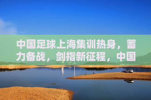 中国足球上海集训热身,蓄力备战,剑指新征程,中国足球上海集训蓄力备战剑指新征程 中国足球上海集训热身,蓄力备战,剑指新征程,中国足球上海集训蓄力备战剑指新征程