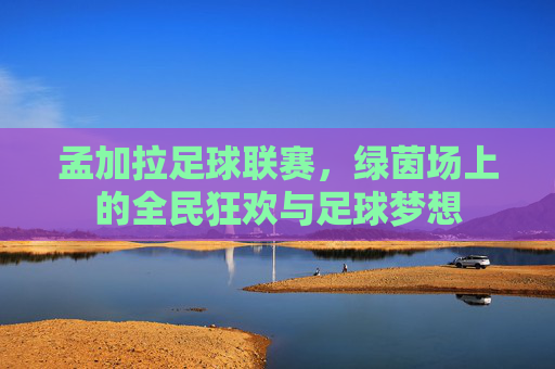 孟加拉足球联赛，绿茵场上的全民狂欢与足球梦想