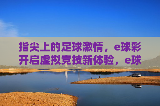 指尖上的足球激情，e球彩开启虚拟竞技新体验，e球彩，指尖足球激情，虚拟竞技新体验