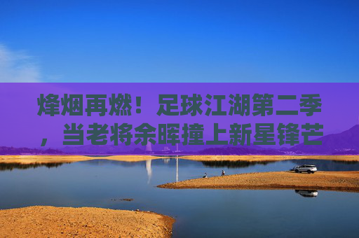 烽烟再燃！足球江湖第二季，当老将余晖撞上新星锋芒