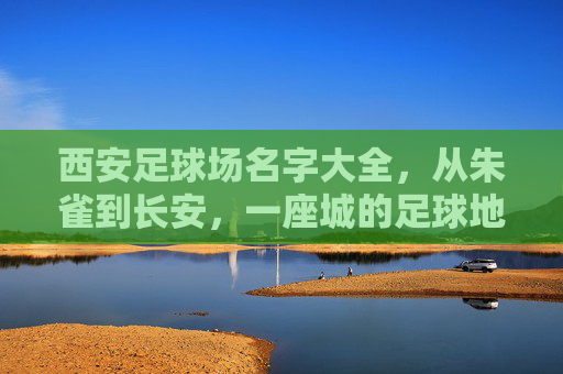 西安足球场名字大全，从朱雀到长安，一座城的足球地标记忆