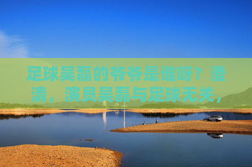 足球吴磊的爷爷是谁呀？澄清，演员吴磊与足球无关，家庭背景公开引关注，吴磊澄清与足球无关 家庭背景公开引关注
