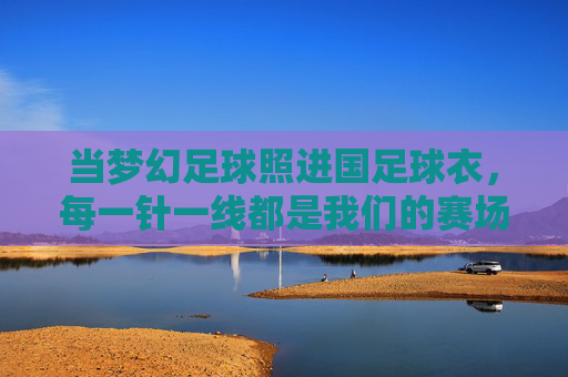 当梦幻足球照进国足球衣，每一针一线都是我们的赛场心跳