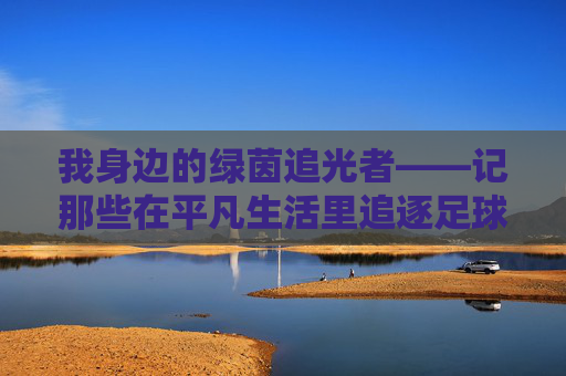 我身边的绿茵追光者——记那些在平凡生活里追逐足球梦的伙伴 我身边的绿茵追光者——记那些在平凡生活里追逐足球梦的伙伴