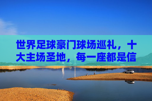 世界足球豪门球场巡礼,十大主场圣地,每一座都是信仰图腾,世界足球豪门主场圣地巡礼,十大球场,信仰图腾 世界足球豪门球场巡礼,十大主场圣地,每一座都是信仰图腾,世界足球豪门主场圣地巡礼,十大球场,信仰图腾
