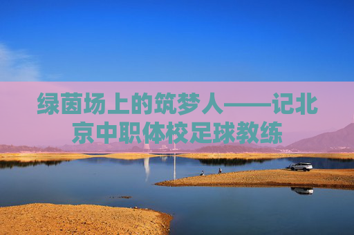绿茵场上的筑梦人——记北京中职体校足球教练 绿茵场上的筑梦人——记北京中职体校足球教练