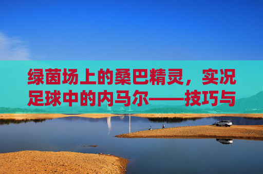 绿茵场上的桑巴精灵,实况足球中的内马尔——技巧与速度的极致交响 绿茵场上的桑巴精灵,实况足球中的内马尔——技巧与速度的极致交响