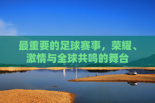 最重要的足球赛事,荣耀、激情与全球共鸣的舞台 最重要的足球赛事,荣耀、激情与全球共鸣的舞台