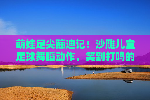 萌娃足尖蹦迪记！沙雕儿童足球舞蹈动作，笑到打鸣的球场派对！