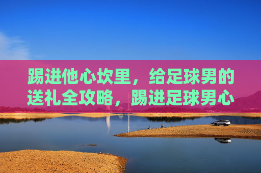 踢进他心坎里，给足球男的送礼全攻略，踢进足球男心坎里的送礼全攻略