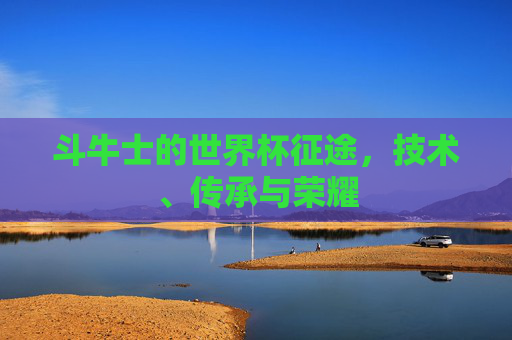 斗牛士的世界杯征途,技术、传承与荣耀 斗牛士的世界杯征途,技术、传承与荣耀