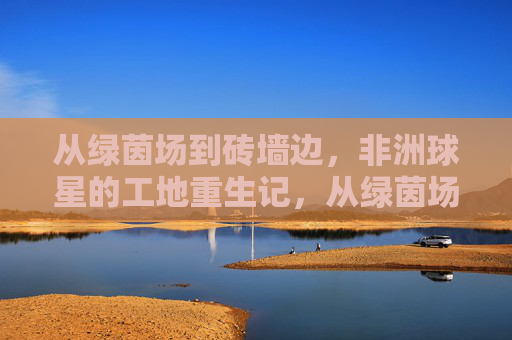 从绿茵场到砖墙边,非洲球星的工地重生记,从绿茵场到工地,非洲球星的砖墙重生记 从绿茵场到砖墙边,非洲球星的工地重生记,从绿茵场到工地,非洲球星的砖墙重生记