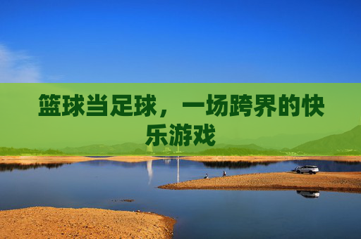 篮球当足球,一场跨界的快乐游戏 篮球当足球,一场跨界的快乐游戏