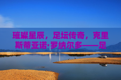 璀璨星辰,足坛传奇,克里斯蒂亚诺·罗纳尔多——足球百星中的永恒巨星 璀璨星辰,足坛传奇,克里斯蒂亚诺·罗纳尔多——足球百星中的永恒巨星