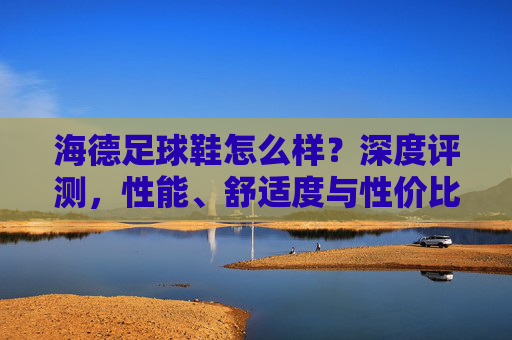 海德足球鞋怎么样？深度评测，性能、舒适度与性价比全解析