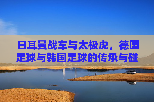 日耳曼战车与太极虎，德国足球与韩国足球的传承与碰撞