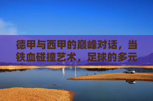 德甲与西甲的巅峰对话，当铁血碰撞艺术，足球的多元魅力绽放