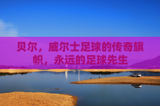 贝尔，威尔士足球的传奇旗帜，永远的足球先生