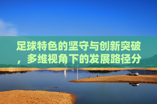 足球特色的坚守与创新突破,多维视角下的发展路径分析 足球特色的坚守与创新突破,多维视角下的发展路径分析
