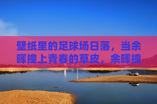 壁纸里的足球场日落，当余晖撞上青春的草皮，余晖撞上青春草皮，足球场日落