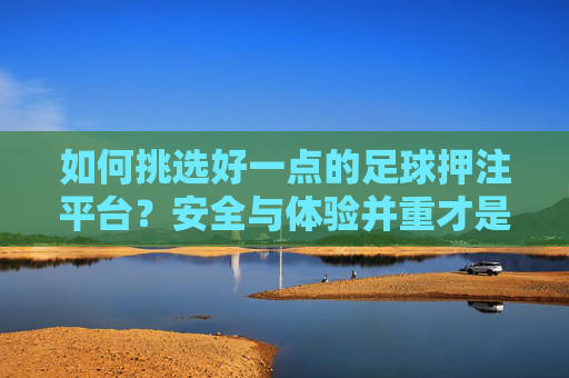 如何挑选好一点的足球押注平台?安全与体验并重才是关键,安全与体验并重,挑选好足球押注平台的关键 如何挑选好一点的足球押注平台?安全与体验并重才是关键,安全与体验并重,挑选好足球押注平台的关键